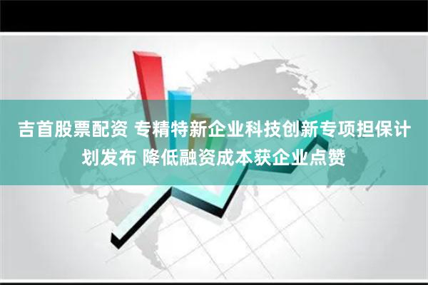 吉首股票配资 专精特新企业科技创新专项担保计划发布 降低融资成本获企业点赞