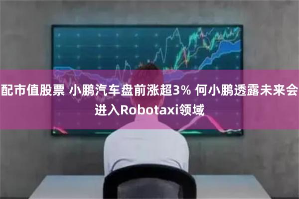 配市值股票 小鹏汽车盘前涨超3% 何小鹏透露未来会进入Robotaxi领域