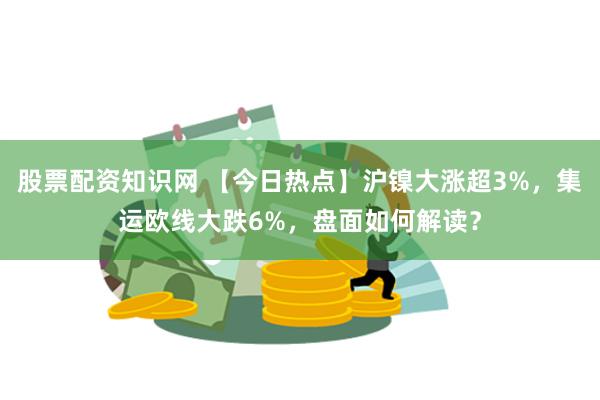 股票配资知识网 【今日热点】沪镍大涨超3%，集运欧线大跌6%，盘面如何解读？