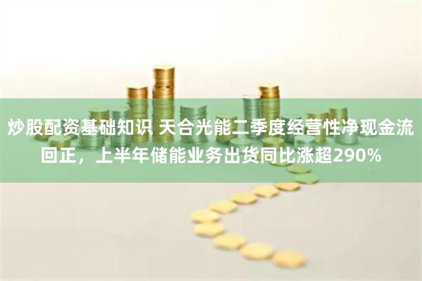 炒股配资基础知识 天合光能二季度经营性净现金流回正，上半年储能业务出货同比涨超290%