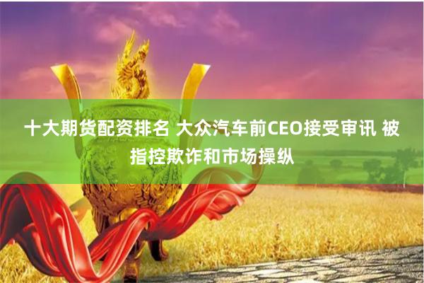 十大期货配资排名 大众汽车前CEO接受审讯 被指控欺诈和市场操纵