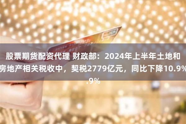 股票期货配资代理 财政部：2024年上半年土地和房地产相关税收中，契税2779亿元，同比下降10.9%