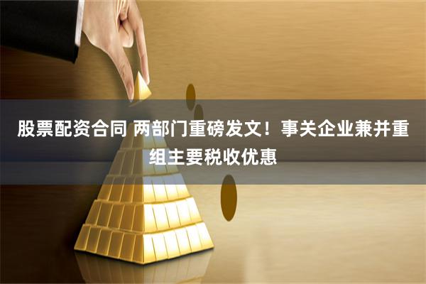 股票配资合同 两部门重磅发文！事关企业兼并重组主要税收优惠