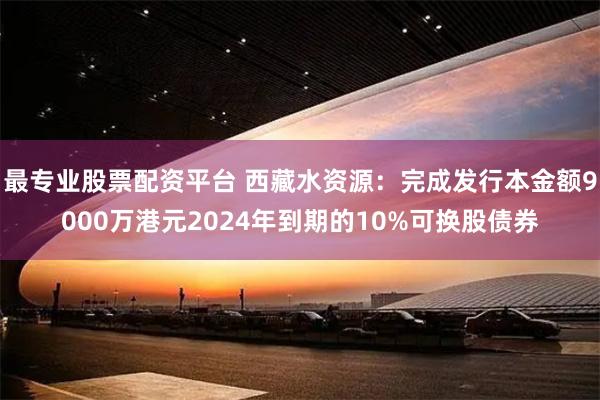 最专业股票配资平台 西藏水资源：完成发行本金额9000万港元2024年到期的10%可换股债券