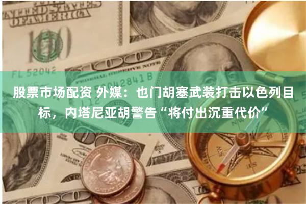 股票市场配资 外媒：也门胡塞武装打击以色列目标，内塔尼亚胡警告“将付出沉重代价”