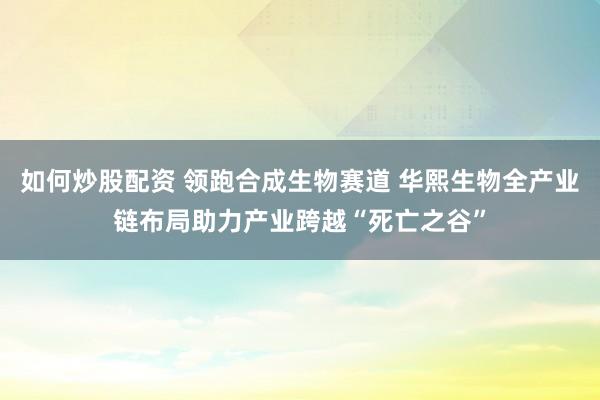 如何炒股配资 领跑合成生物赛道 华熙生物全产业链布局助力产业跨越“死亡之谷”
