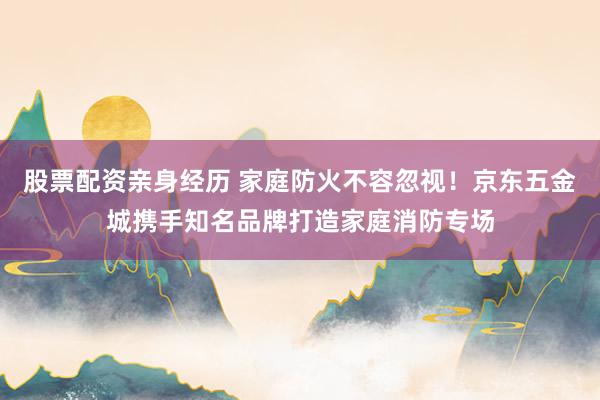 股票配资亲身经历 家庭防火不容忽视！京东五金城携手知名品牌打造家庭消防专场