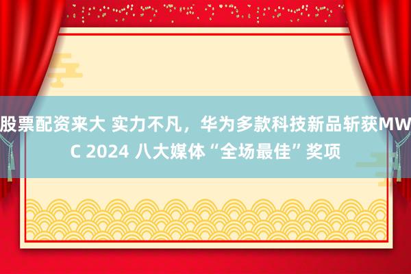 股票配资来大 实力不凡，华为多款科技新品斩获MWC 2024 八大媒体“全场最佳”奖项