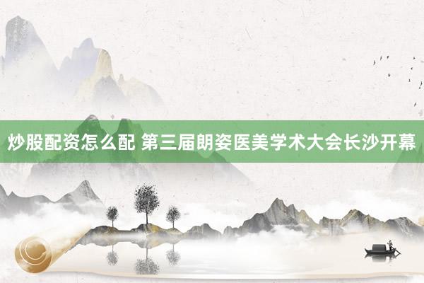 炒股配资怎么配 第三届朗姿医美学术大会长沙开幕