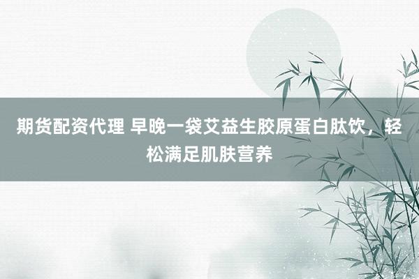 期货配资代理 早晚一袋艾益生胶原蛋白肽饮，轻松满足肌肤营养