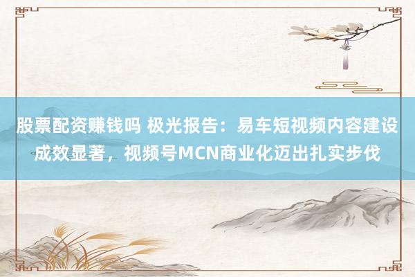 股票配资赚钱吗 极光报告：易车短视频内容建设成效显著，视频号MCN商业化迈出扎实步伐