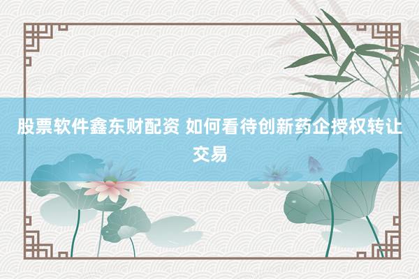 股票软件鑫东财配资 如何看待创新药企授权转让交易