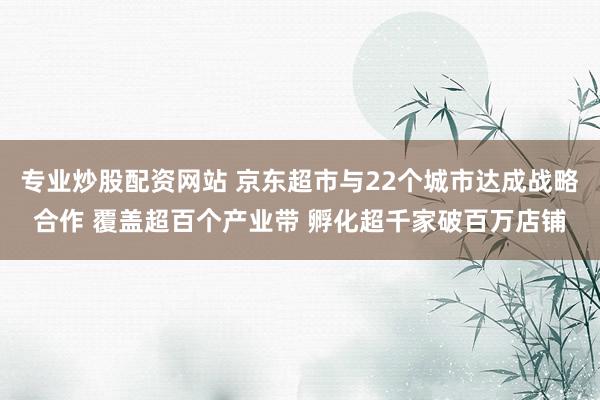 专业炒股配资网站 京东超市与22个城市达成战略合作 覆盖超百个产业带 孵化超千家破百万店铺