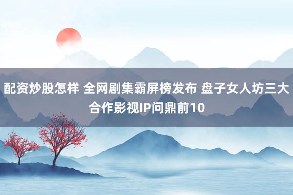 配资炒股怎样 全网剧集霸屏榜发布 盘子女人坊三大合作影视IP问鼎前10
