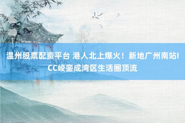 温州股票配资平台 港人北上爆火！新地广州南站ICC峻銮成湾区生活圈顶流