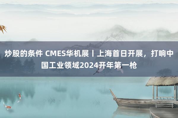 炒股的条件 CMES华机展丨上海首日开展，打响中国工业领域2024开年第一枪