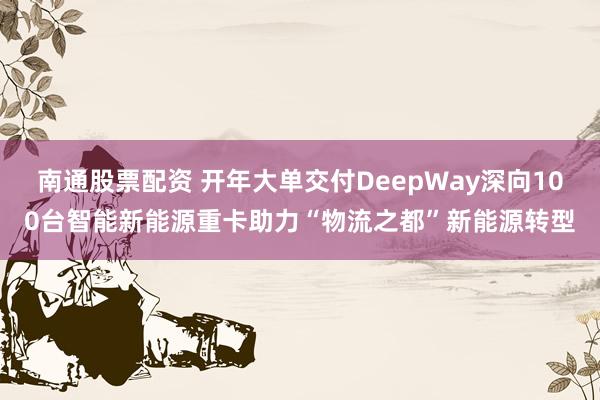 南通股票配资 开年大单交付DeepWay深向100台智能新能源重卡助力“物流之都”新能源转型