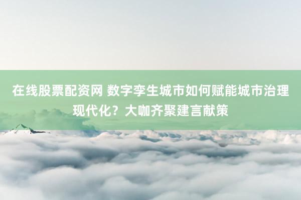 在线股票配资网 数字孪生城市如何赋能城市治理现代化？大咖齐聚建言献策