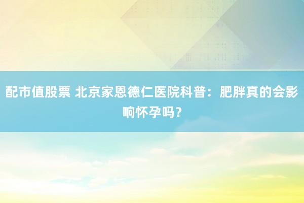 配市值股票 北京家恩德仁医院科普：肥胖真的会影响怀孕吗？