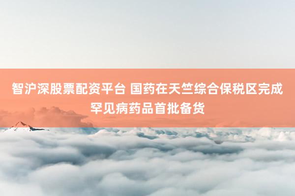 智沪深股票配资平台 国药在天竺综合保税区完成罕见病药品首批备货