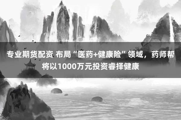 专业期货配资 布局“医药+健康险”领域，药师帮将以1000万元投资睿择健康