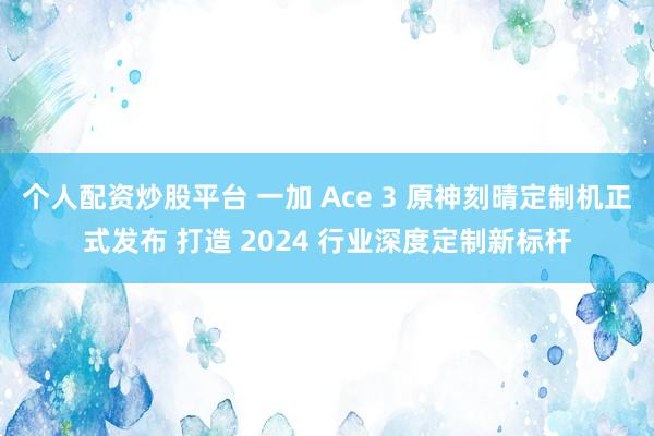 个人配资炒股平台 一加 Ace 3 原神刻晴定制机正式发布 打造 2024 行业深度定制新标杆