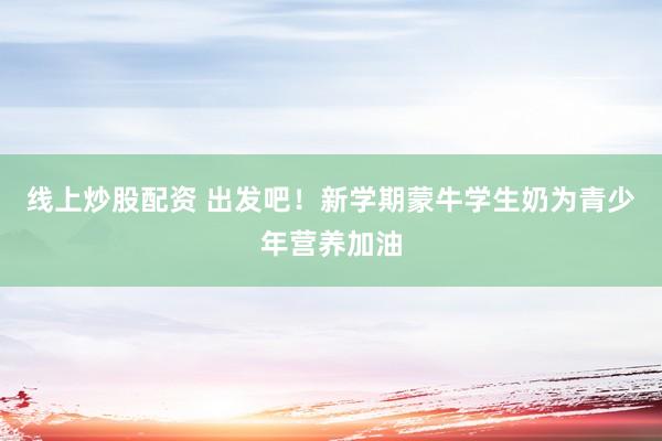 线上炒股配资 出发吧！新学期蒙牛学生奶为青少年营养加油