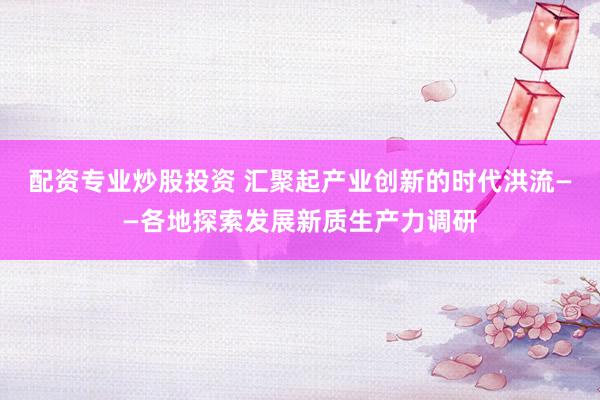 配资专业炒股投资 汇聚起产业创新的时代洪流——各地探索发展新质生产力调研