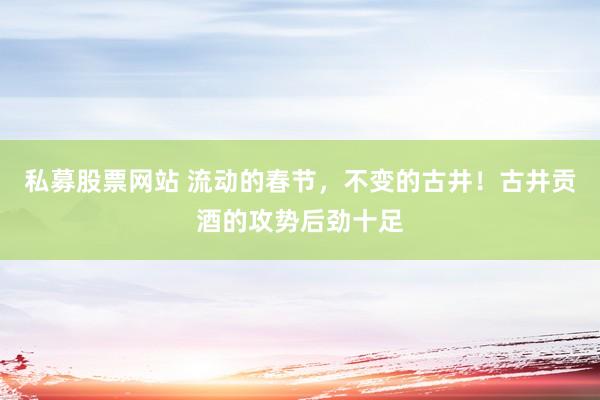 私募股票网站 流动的春节，不变的古井！古井贡酒的攻势后劲十足