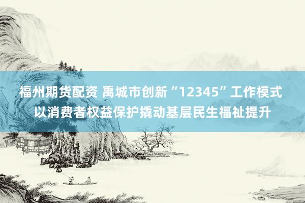 福州期货配资 禹城市创新“12345”工作模式 以消费者权益保护撬动基层民生福祉提升