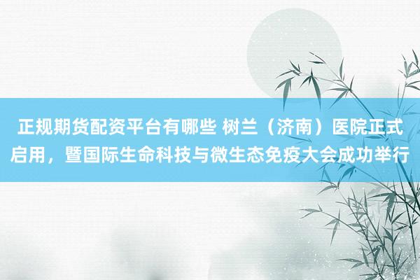 正规期货配资平台有哪些 树兰（济南）医院正式启用，暨国际生命科技与微生态免疫大会成功举行