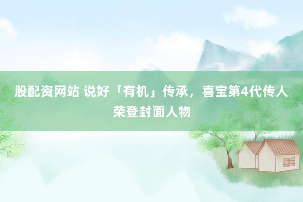 股配资网站 说好「有机」传承，喜宝第4代传人荣登封面人物