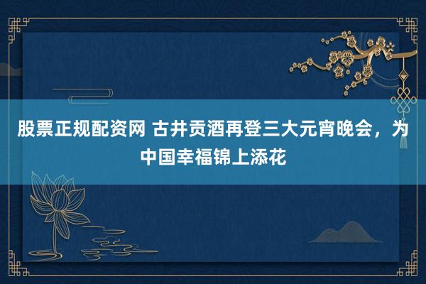 股票正规配资网 古井贡酒再登三大元宵晚会，为中国幸福锦上添花