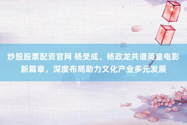 炒股股票配资官网 杨受成、杨政龙共谱英皇电影新篇章，深度布局助力文化产业多元发展