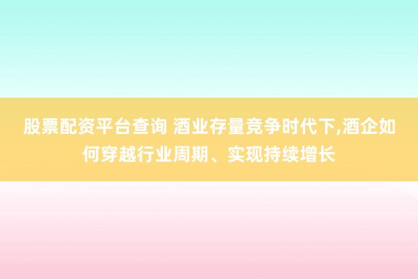股票配资平台查询 酒业存量竞争时代下,酒企如何穿越行业周期、实现持续增长