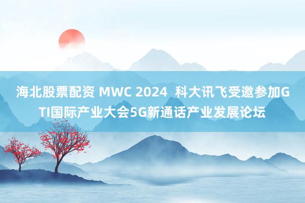 海北股票配资 MWC 2024  科大讯飞受邀参加GTI国际产业大会5G新通话产业发展论坛