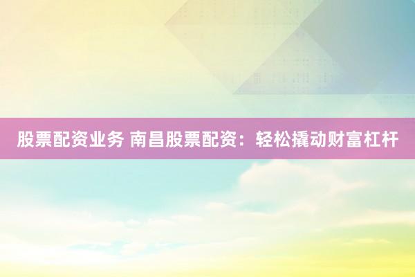股票配资业务 南昌股票配资：轻松撬动财富杠杆