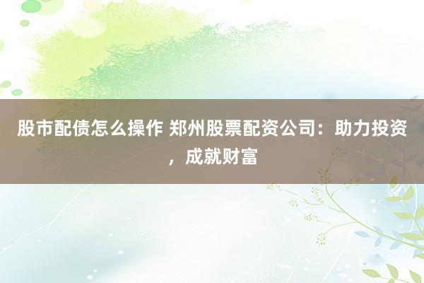 股市配债怎么操作 郑州股票配资公司：助力投资，成就财富