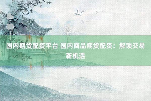国内期货配资平台 国内商品期货配资：解锁交易新机遇