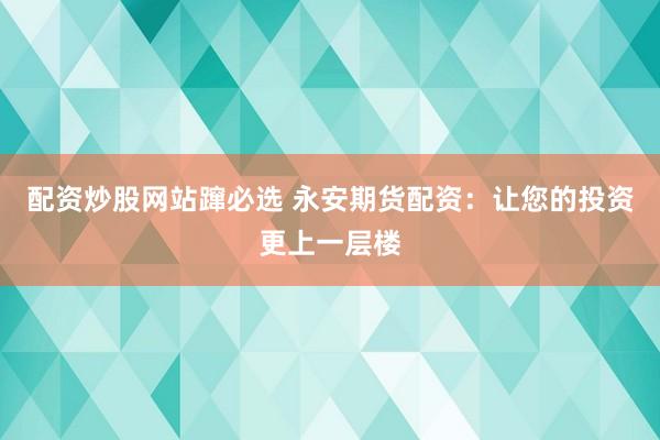配资炒股网站蹿必选 永安期货配资：让您的投资更上一层楼