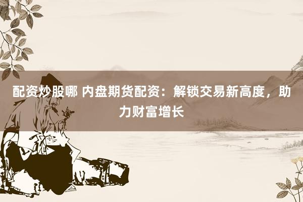配资炒股哪 内盘期货配资：解锁交易新高度，助力财富增长