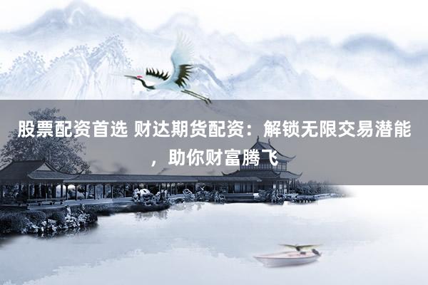 股票配资首选 财达期货配资：解锁无限交易潜能，助你财富腾飞