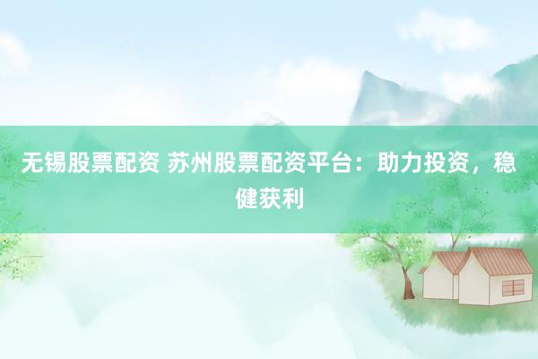 无锡股票配资 苏州股票配资平台：助力投资，稳健获利