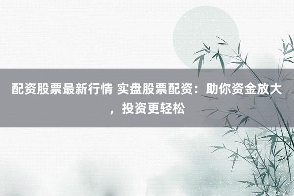 配资股票最新行情 实盘股票配资：助你资金放大，投资更轻松