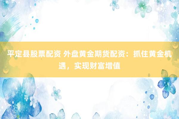 平定县股票配资 外盘黄金期货配资：抓住黄金机遇，实现财富增值