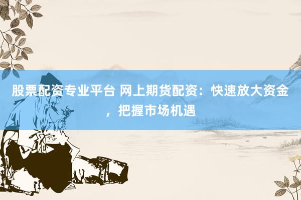 股票配资专业平台 网上期货配资：快速放大资金，把握市场机遇