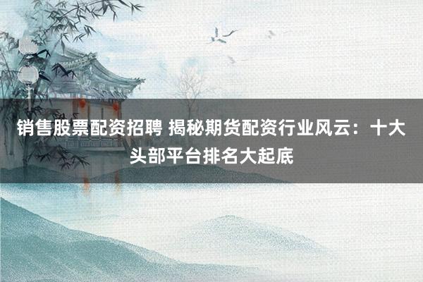 销售股票配资招聘 揭秘期货配资行业风云：十大头部平台排名大起底