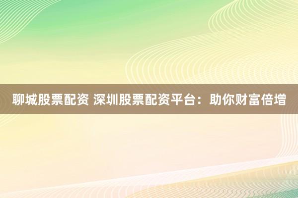 聊城股票配资 深圳股票配资平台：助你财富倍增