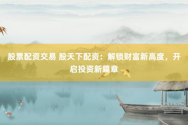 股票配资交易 股天下配资：解锁财富新高度，开启投资新篇章