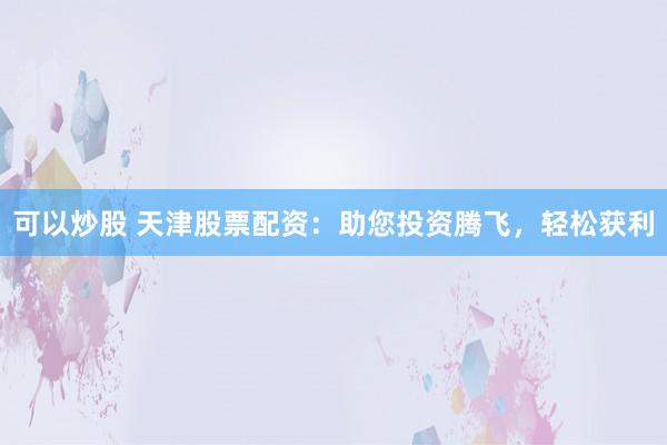 可以炒股 天津股票配资：助您投资腾飞，轻松获利